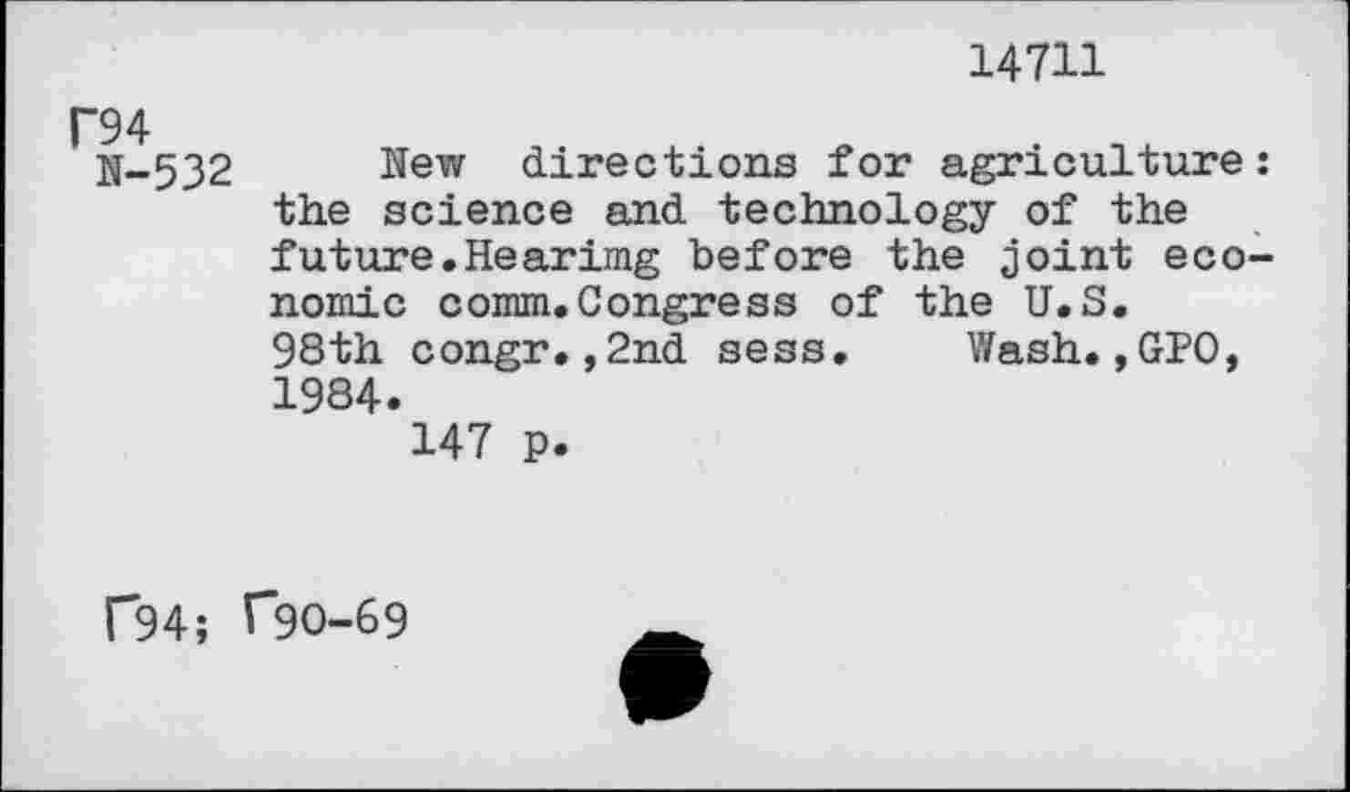 ﻿14711
N-532 New directions for agriculture: the science and technology of the future.Hearimg before the joint economic comm.Congress of the U.S. 98th congr.,2nd sess. Wash.,GPO, 1984.
147 p.
P94; T9O-69